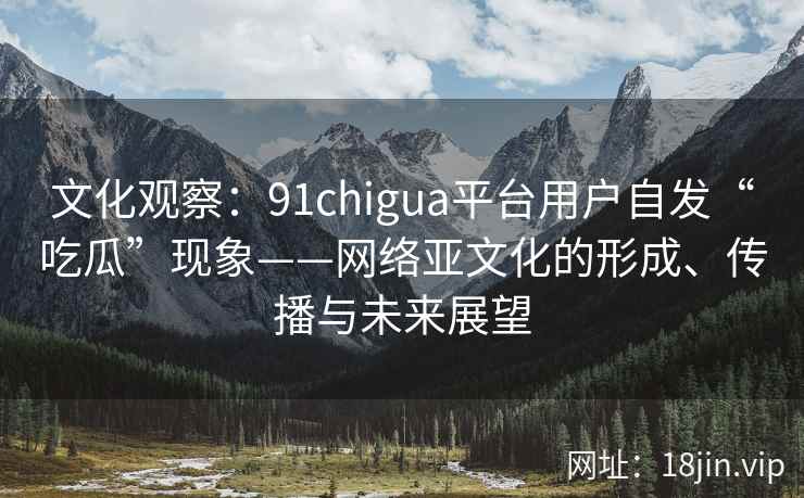文化观察：91chigua平台用户自发“吃瓜”现象——网络亚文化的形成、传播与未来展望
