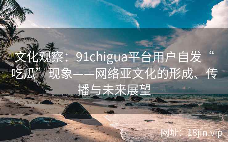 文化观察：91chigua平台用户自发“吃瓜”现象——网络亚文化的形成、传播与未来展望