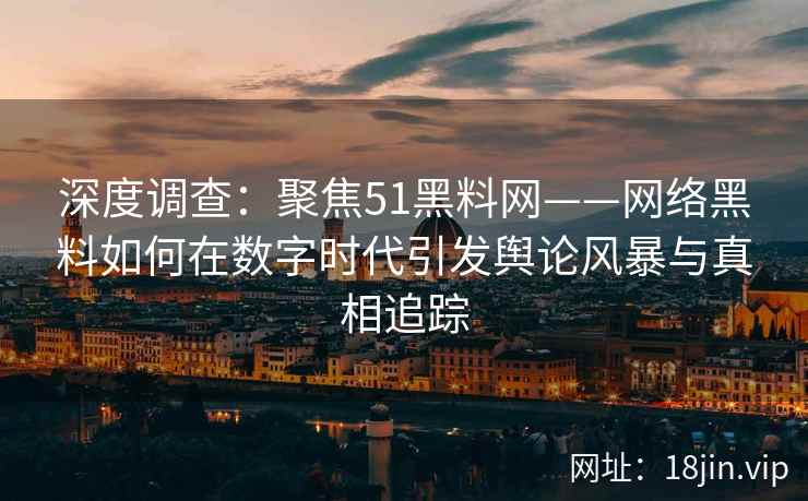 深度调查：聚焦51黑料网——网络黑料如何在数字时代引发舆论风暴与真相追踪