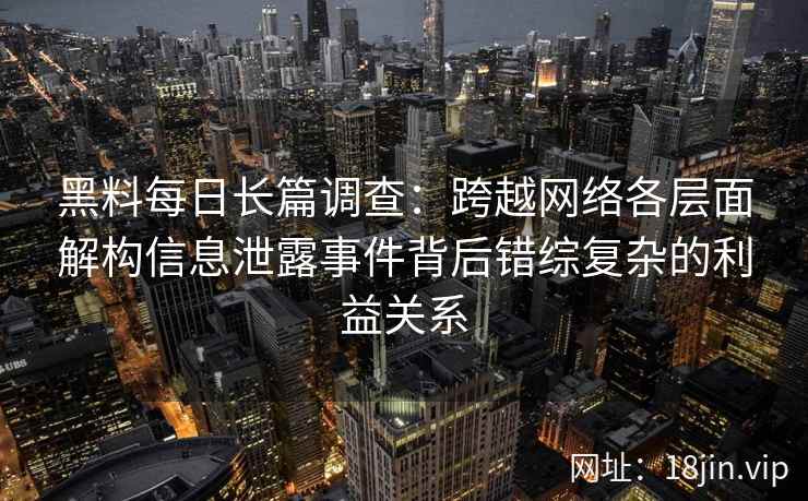 黑料每日长篇调查：跨越网络各层面解构信息泄露事件背后错综复杂的利益关系