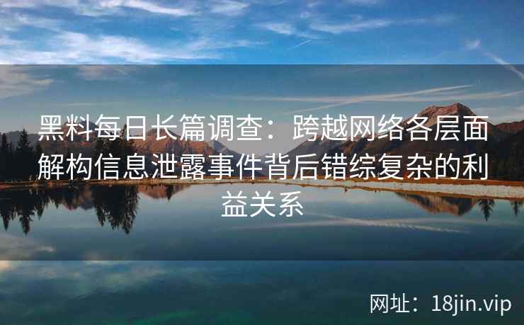 黑料每日长篇调查：跨越网络各层面解构信息泄露事件背后错综复杂的利益关系