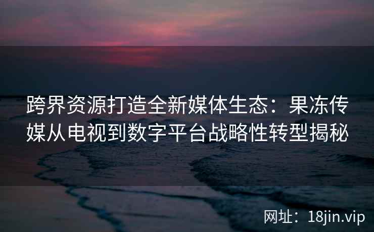 跨界资源打造全新媒体生态：果冻传媒从电视到数字平台战略性转型揭秘