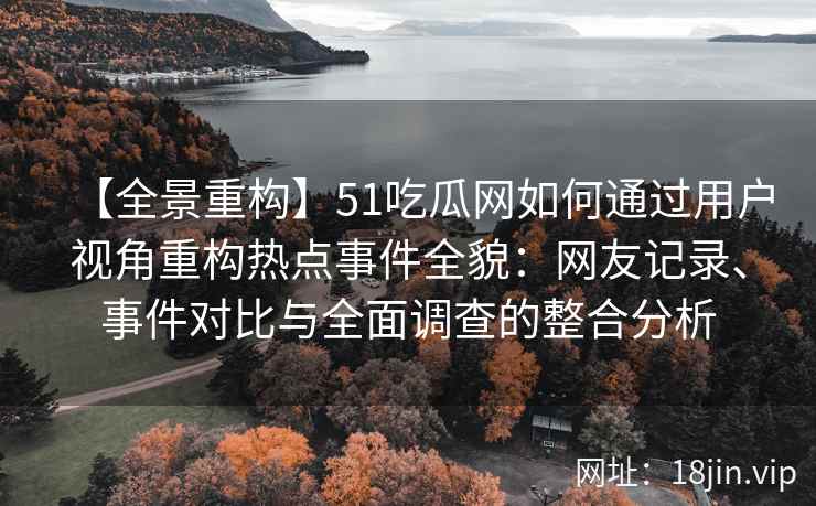 【全景重构】51吃瓜网如何通过用户视角重构热点事件全貌：网友记录、事件对比与全面调查的整合分析