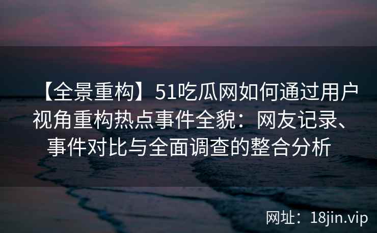 【全景重构】51吃瓜网如何通过用户视角重构热点事件全貌：网友记录、事件对比与全面调查的整合分析