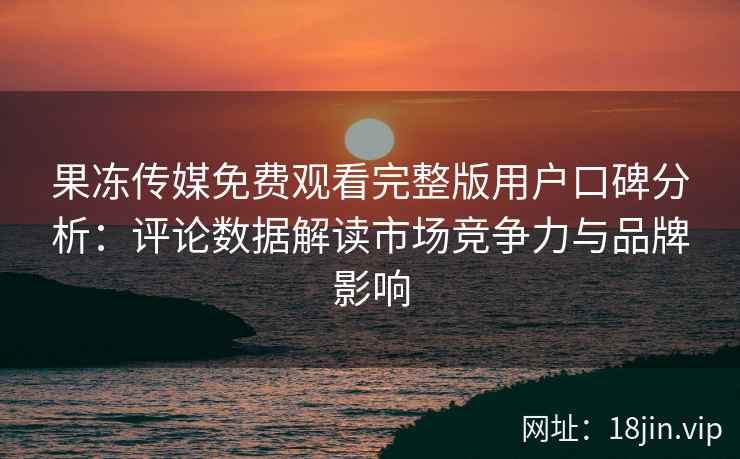 果冻传媒免费观看完整版用户口碑分析：评论数据解读市场竞争力与品牌影响