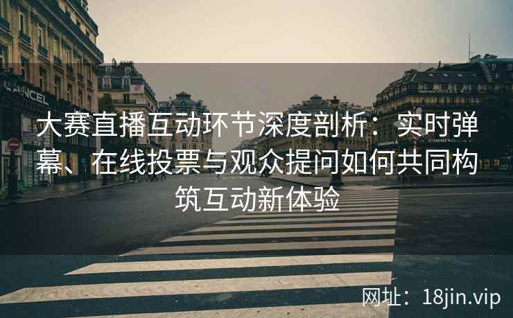 大赛直播互动环节深度剖析：实时弹幕、在线投票与观众提问如何共同构筑互动新体验