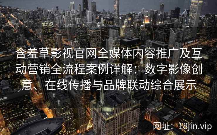 含羞草影视官网全媒体内容推广及互动营销全流程案例详解：数字影像创意、在线传播与品牌联动综合展示