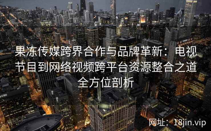 果冻传媒跨界合作与品牌革新：电视节目到网络视频跨平台资源整合之道全方位剖析