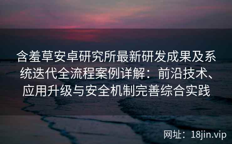 含羞草安卓研究所最新研发成果及系统迭代全流程案例详解：前沿技术、应用升级与安全机制完善综合实践