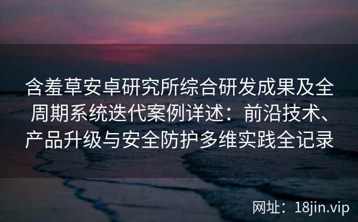 含羞草安卓研究所综合研发成果及全周期系统迭代案例详述：前沿技术、产品升级与安全防护多维实践全记录