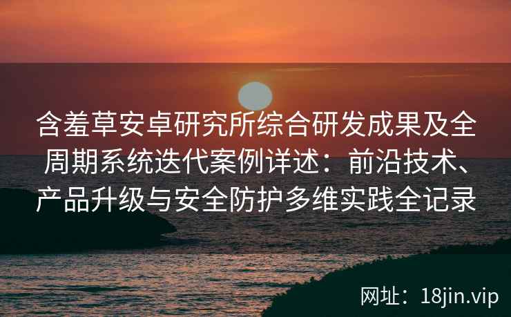 含羞草安卓研究所综合研发成果及全周期系统迭代案例详述：前沿技术、产品升级与安全防护多维实践全记录