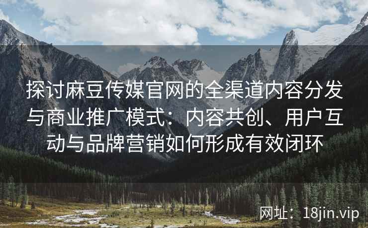 探讨麻豆传媒官网的全渠道内容分发与商业推广模式：内容共创、用户互动与品牌营销如何形成有效闭环