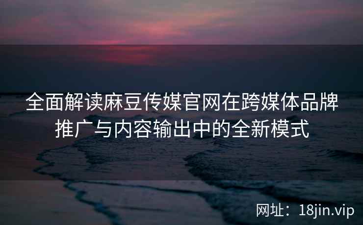 全面解读麻豆传媒官网在跨媒体品牌推广与内容输出中的全新模式