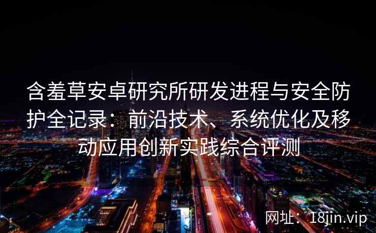 含羞草安卓研究所研发进程与安全防护全记录：前沿技术、系统优化及移动应用创新实践综合评测