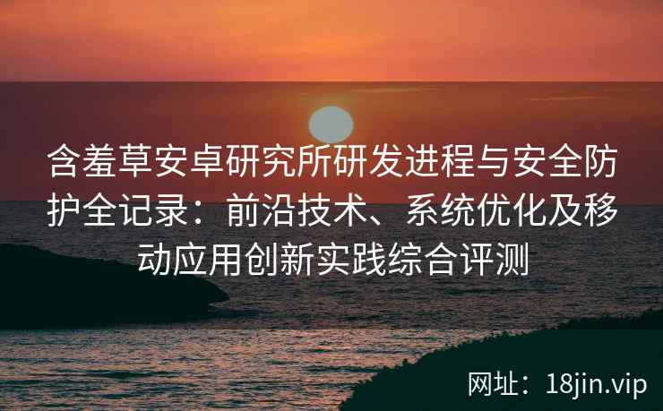含羞草安卓研究所研发进程与安全防护全记录：前沿技术、系统优化及移动应用创新实践综合评测
