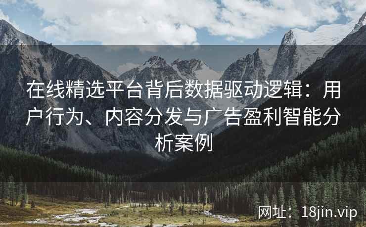 在线精选平台背后数据驱动逻辑：用户行为、内容分发与广告盈利智能分析案例