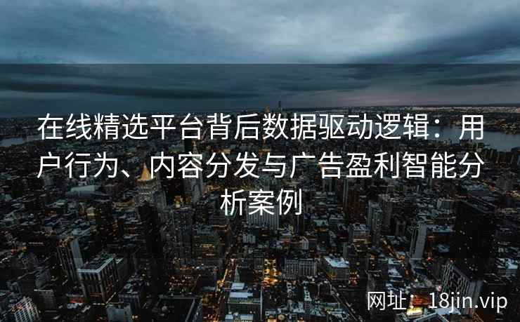 在线精选平台背后数据驱动逻辑：用户行为、内容分发与广告盈利智能分析案例