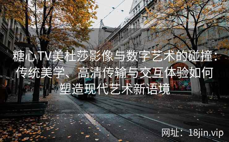 糖心TV美杜莎影像与数字艺术的碰撞：传统美学、高清传输与交互体验如何塑造现代艺术新语境