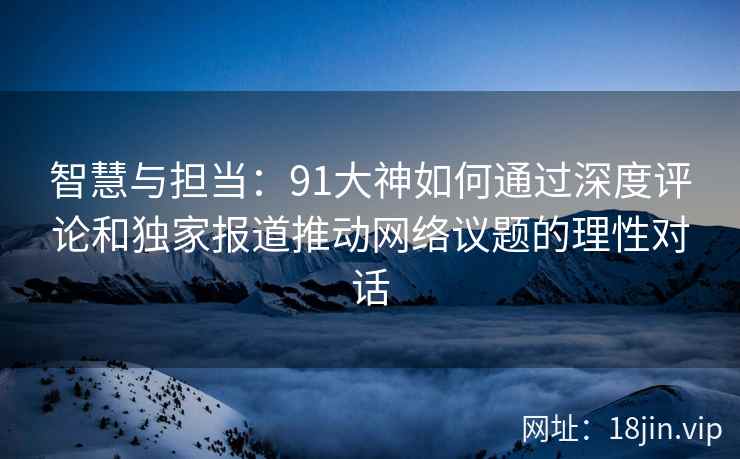智慧与担当：91大神如何通过深度评论和独家报道推动网络议题的理性对话