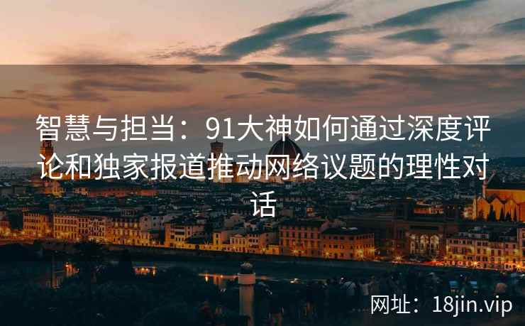 智慧与担当：91大神如何通过深度评论和独家报道推动网络议题的理性对话