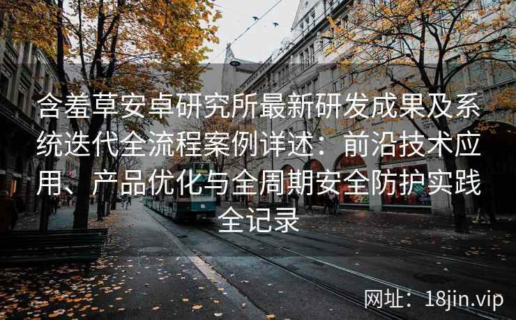 含羞草安卓研究所最新研发成果及系统迭代全流程案例详述：前沿技术应用、产品优化与全周期安全防护实践全记录
