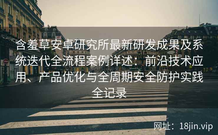 含羞草安卓研究所最新研发成果及系统迭代全流程案例详述：前沿技术应用、产品优化与全周期安全防护实践全记录