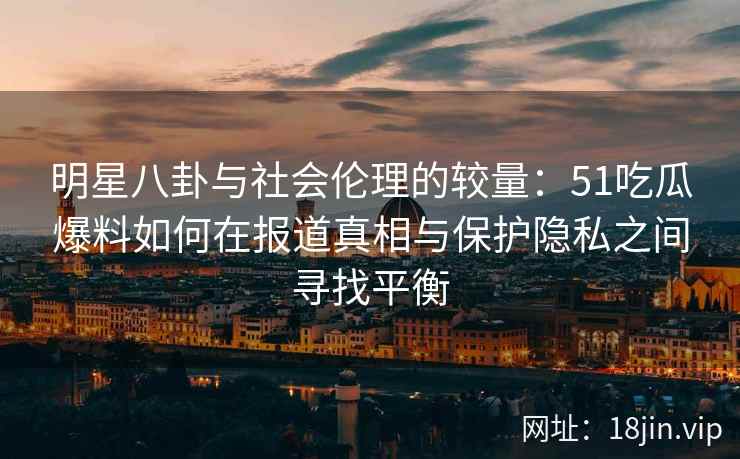 明星八卦与社会伦理的较量：51吃瓜爆料如何在报道真相与保护隐私之间寻找平衡