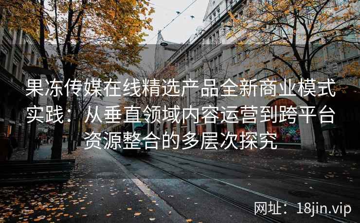 果冻传媒在线精选产品全新商业模式实践：从垂直领域内容运营到跨平台资源整合的多层次探究