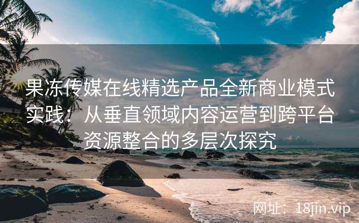 果冻传媒在线精选产品全新商业模式实践：从垂直领域内容运营到跨平台资源整合的多层次探究
