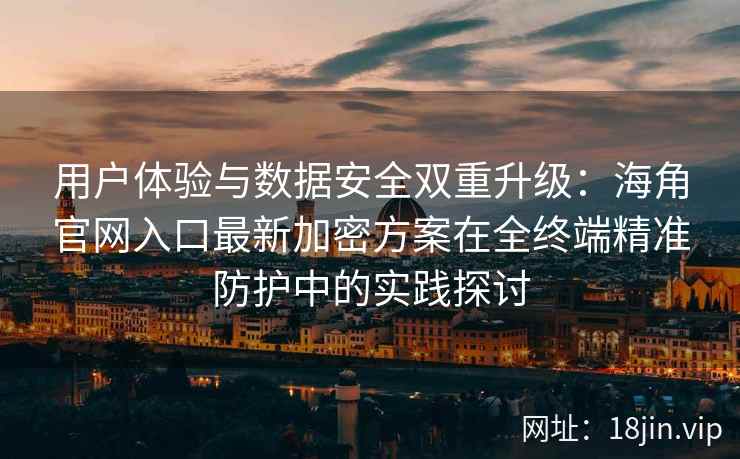 用户体验与数据安全双重升级：海角官网入口最新加密方案在全终端精准防护中的实践探讨