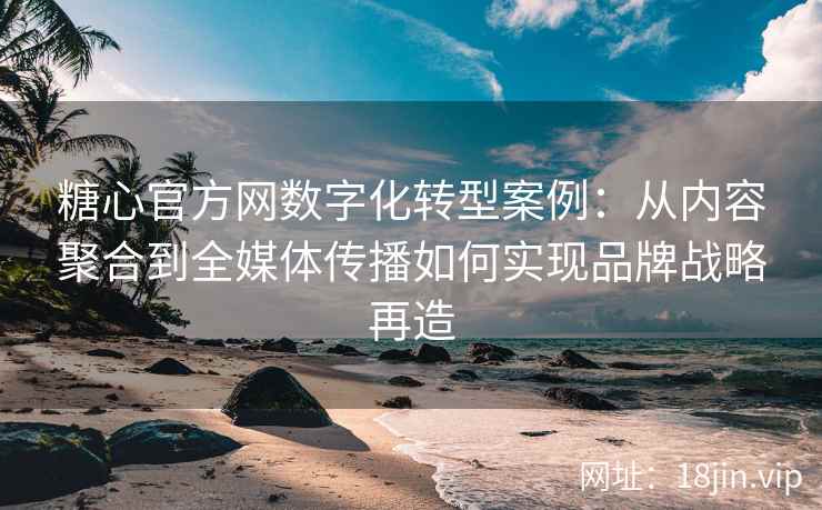 糖心官方网数字化转型案例：从内容聚合到全媒体传播如何实现品牌战略再造