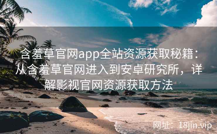 含羞草官网app全站资源获取秘籍：从含羞草官网进入到安卓研究所，详解影视官网资源获取方法