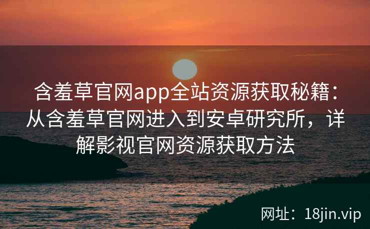 含羞草官网app全站资源获取秘籍：从含羞草官网进入到安卓研究所，详解影视官网资源获取方法