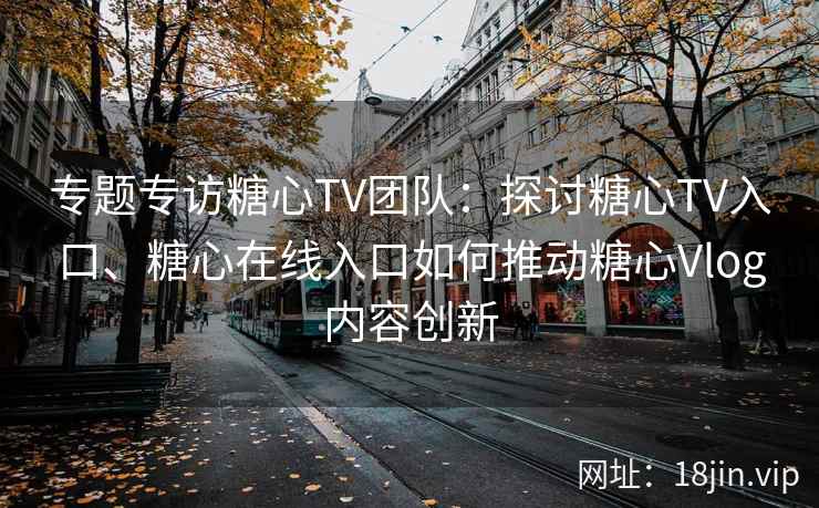 专题专访糖心TV团队：探讨糖心TV入口、糖心在线入口如何推动糖心Vlog内容创新
