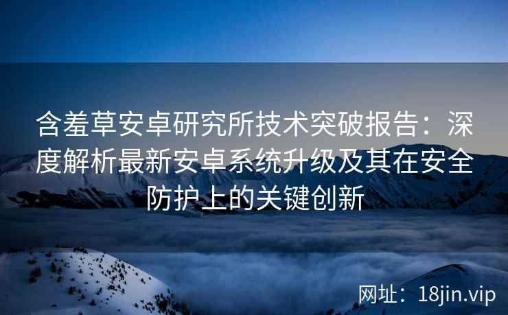含羞草安卓研究所技术突破报告：深度解析最新安卓系统升级及其在安全防护上的关键创新
