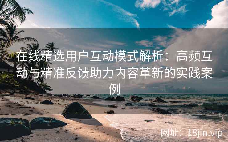 在线精选用户互动模式解析：高频互动与精准反馈助力内容革新的实践案例