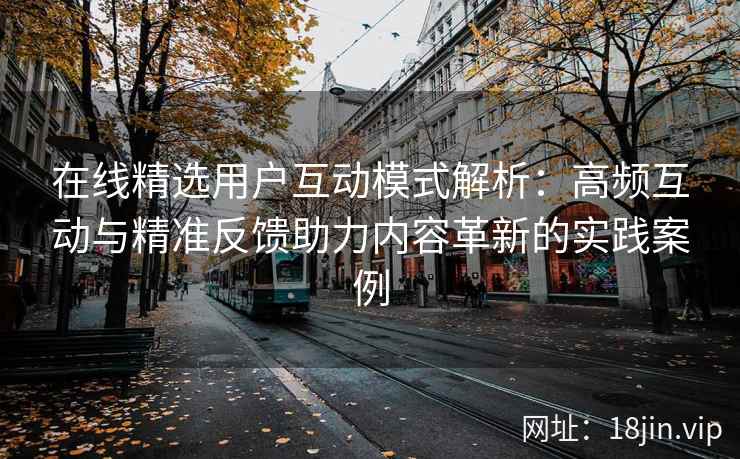 在线精选用户互动模式解析：高频互动与精准反馈助力内容革新的实践案例