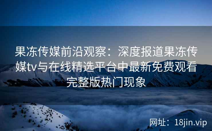 果冻传媒前沿观察：深度报道果冻传媒tv与在线精选平台中最新免费观看完整版热门现象