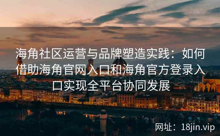 海角社区运营与品牌塑造实践：如何借助海角官网入口和海角官方登录入口实现全平台协同发展