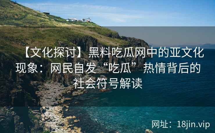 【文化探讨】黑料吃瓜网中的亚文化现象：网民自发“吃瓜”热情背后的社会符号解读