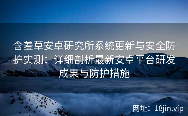 含羞草安卓研究所系统更新与安全防护实测：详细剖析最新安卓平台研发成果与防护措施
