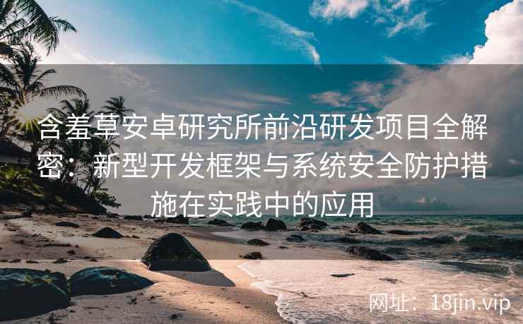 含羞草安卓研究所前沿研发项目全解密：新型开发框架与系统安全防护措施在实践中的应用