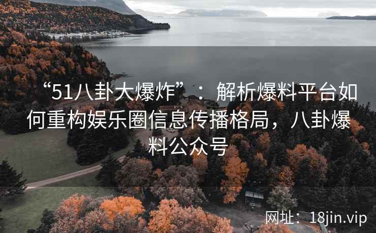 “51八卦大爆炸”：解析爆料平台如何重构娱乐圈信息传播格局，八卦爆料公众号