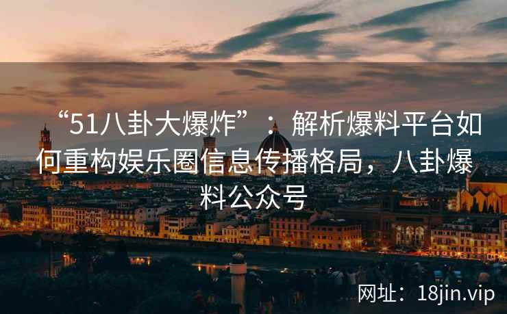 “51八卦大爆炸”：解析爆料平台如何重构娱乐圈信息传播格局，八卦爆料公众号