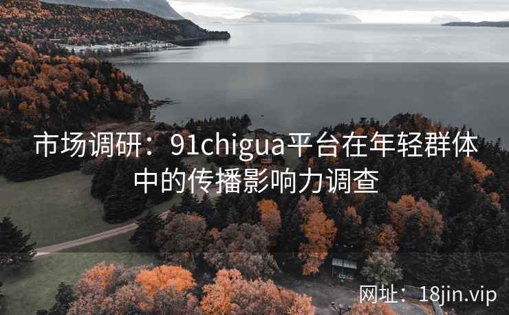 市场调研：91chigua平台在年轻群体中的传播影响力调查