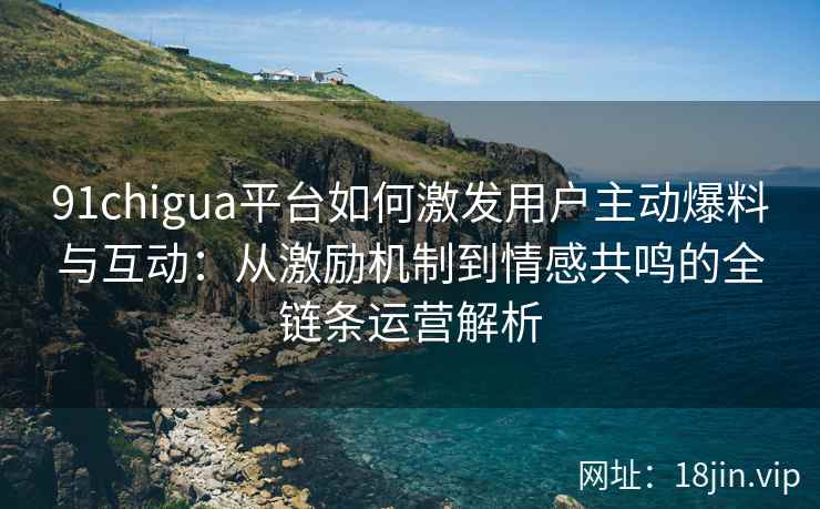 91chigua平台如何激发用户主动爆料与互动：从激励机制到情感共鸣的全链条运营解析