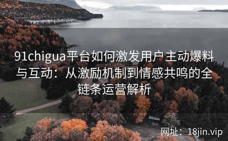 91chigua平台如何激发用户主动爆料与互动：从激励机制到情感共鸣的全链条运营解析