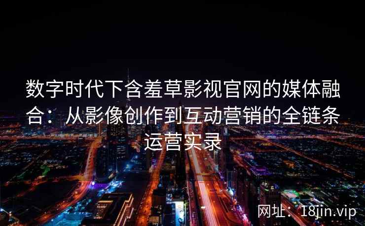 数字时代下含羞草影视官网的媒体融合：从影像创作到互动营销的全链条运营实录