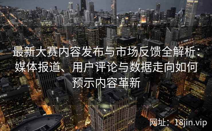 最新大赛内容发布与市场反馈全解析：媒体报道、用户评论与数据走向如何预示内容革新
