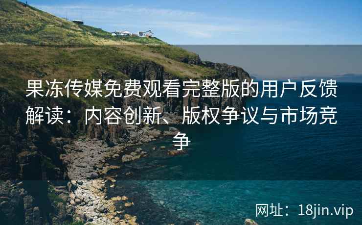 果冻传媒免费观看完整版的用户反馈解读：内容创新、版权争议与市场竞争